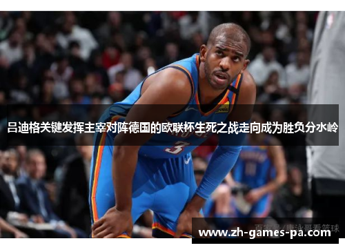 吕迪格关键发挥主宰对阵德国的欧联杯生死之战走向成为胜负分水岭