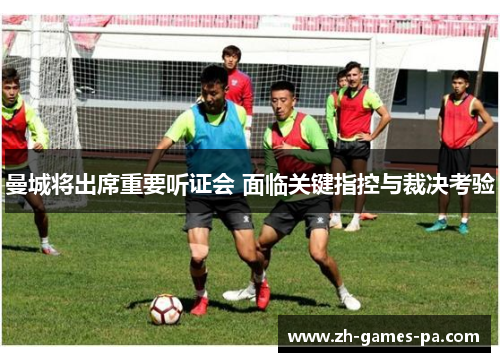 曼城将出席重要听证会 面临关键指控与裁决考验