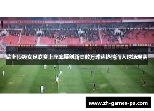 欧洲顶级女足联赛上座率屡创新高数万球迷热情涌入球场观赛
