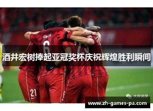 酒井宏树捧起亚冠奖杯庆祝辉煌胜利瞬间 酒井宏树捧起亚冠奖杯庆祝辉煌胜利瞬间