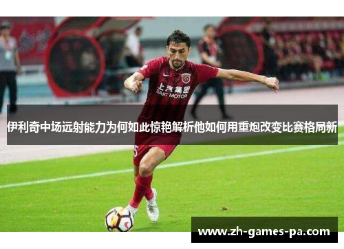 伊利奇中场远射能力为何如此惊艳解析他如何用重炮改变比赛格局新 伊利奇中场远射能力为何如此惊艳解析他如何用重炮改变比赛格局新