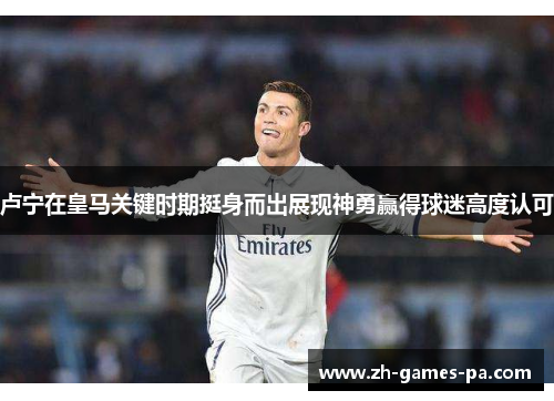 卢宁在皇马关键时期挺身而出展现神勇赢得球迷高度认可