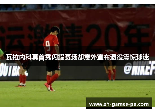 瓦拉内科莫首秀闪耀赛场却意外宣布退役震惊球迷