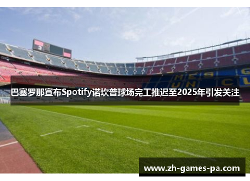 巴塞罗那宣布Spotify诺坎普球场完工推迟至2025年引发关注 巴塞罗那宣布Spotify诺坎普球场完工推迟至2025年引发关注
