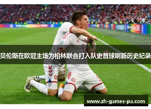 贝伦斯在欧冠主场为柏林联合打入队史首球刷新历史纪录 贝伦斯在欧冠主场为柏林联合打入队史首球刷新历史纪录